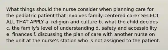 What things should the nurse consider when planning care for the pediatric patient that involves family-centered care? SELECT ALL THAT APPLY a. religion and culture b. what the child decides c. the family's level of understanding d. safety and accessibility e. finances f. discussing the plan of care with another nurse on the unit at the nurse's station who is not assigned to the patient.