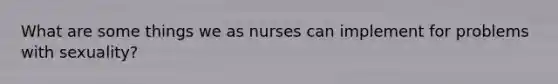 What are some things we as nurses can implement for problems with sexuality?