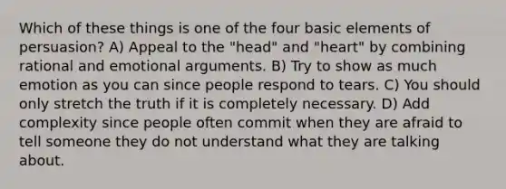 Which of these things is one of the four basic elements of persuasion? A) Appeal to the "head" and "heart" by combining rational and emotional arguments. B) Try to show as much emotion as you can since people respond to tears. C) You should only stretch the truth if it is completely necessary. D) Add complexity since people often commit when they are afraid to tell someone they do not understand what they are talking about.