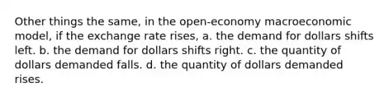 Other things the same, in the open-economy macroeconomic model, if the exchange rate rises, a. the demand for dollars shifts left. b. the demand for dollars shifts right. c. the quantity of dollars demanded falls. d. the quantity of dollars demanded rises.