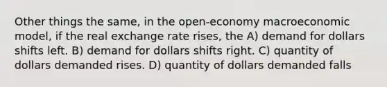 Other things the same, in the open-economy macroeconomic model, if the real exchange rate rises, the A) demand for dollars shifts left. B) demand for dollars shifts right. C) quantity of dollars demanded rises. D) quantity of dollars demanded falls