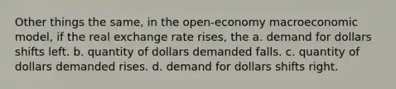 Other things the same, in the open-economy macroeconomic model, if the real exchange rate rises, the a. demand for dollars shifts left. b. quantity of dollars demanded falls. c. quantity of dollars demanded rises. d. demand for dollars shifts right.