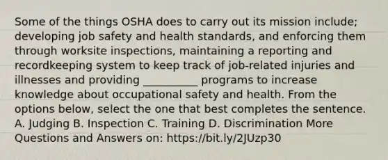 Some of the things OSHA does to carry out its mission include; developing job safety and health standards, and enforcing them through worksite inspections, maintaining a reporting and recordkeeping system to keep track of job-related injuries and illnesses and providing __________ programs to increase knowledge about <a href='https://www.questionai.com/knowledge/k22QChnMLT-occupational-safety' class='anchor-knowledge'>occupational safety</a> and health. From the options below, select the one that best completes the sentence. A. Judging B. Inspection C. Training D. Discrimination More Questions and Answers on: https://bit.ly/2JUzp30