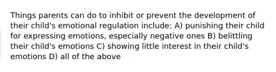 Things parents can do to inhibit or prevent the development of their child's emotional regulation include: A) punishing their child for expressing emotions, especially negative ones B) belittling their child's emotions C) showing little interest in their child's emotions D) all of the above