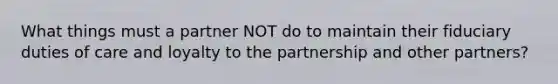 What things must a partner NOT do to maintain their fiduciary duties of care and loyalty to the partnership and other partners?