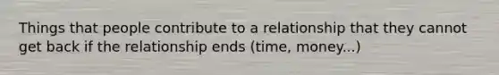 Things that people contribute to a relationship that they cannot get back if the relationship ends (time, money...)