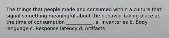 The things that people made and consumed within a culture that signal something meaningful about the behavior taking place at the time of consumption ___________. a. Inventories b. Body language c. Response latency d. Artifacts