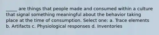 ​_____ are things that people made and consumed within a culture that signal something meaningful about the behavior taking place at the time of consumption. Select one: a. ​Trace elements b. ​Artifacts c. ​Physiological responses d. ​Inventories