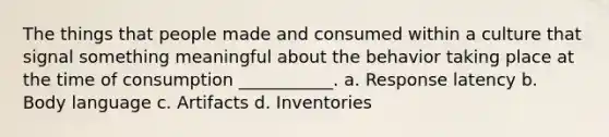 The things that people made and consumed within a culture that signal something meaningful about the behavior taking place at the time of consumption ___________. a. Response latency b. Body language c. Artifacts d. Inventories