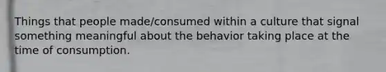 Things that people made/consumed within a culture that signal something meaningful about the behavior taking place at the time of consumption.