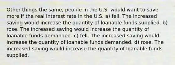 Other things the same, people in the U.S. would want to save more if the real interest rate in the U.S. a) fell. The increased saving would increase the quantity of loanable funds supplied. b) rose. The increased saving would increase the quantity of loanable funds demanded. c) fell. The increased saving would increase the quantity of loanable funds demanded. d) rose. The increased saving would increase the quantity of loanable funds supplied.