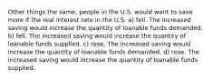 Other things the same, people in the U.S. would want to save more if the real interest rate in the U.S. a) fell. The increased saving would increase the quantity of loanable funds demanded. b) fell. The increased saving would increase the quantity of loanable funds supplied. c) rose. The increased saving would increase the quantity of loanable funds demanded. d) rose. The increased saving would increase the quantity of loanable funds supplied.