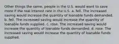 Other things the same, people in the U.S. would want to save more if the real interest rate in the U.S. a. fell. The increased saving would increase the quantity of loanable funds demanded. b. fell. The increased saving would increase the quantity of loanable funds supplied. c. rose. The increased saving would increase the quantity of loanable funds demanded. d. rose. The increased saving would increase the quantity of loanable funds supplied.