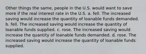 Other things the same, people in the U.S. would want to save more if the real interest rate in the U.S. a. fell. The increased saving would increase the quantity of loanable funds demanded. b. fell. The increased saving would increase the quantity of loanable funds supplied. c. rose. The increased saving would increase the quantity of loanable funds demanded. d. rose. The increased saving would increase the quantity of loanable funds supplied.