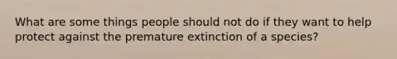 What are some things people should not do if they want to help protect against the premature extinction of a species?