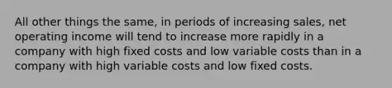 All other things the same, in periods of increasing sales, net operating income will tend to increase more rapidly in a company with high fixed costs and low variable costs than in a company with high variable costs and low fixed costs.