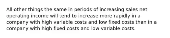 All other things the same in periods of increasing sales net operating income will tend to increase more rapidly in a company with high variable costs and low fixed costs than in a company with high fixed costs and low variable costs.