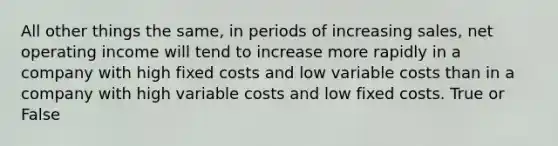 All other things the same, in periods of increasing sales, net operating income will tend to increase more rapidly in a company with high fixed costs and low variable costs than in a company with high variable costs and low fixed costs. True or False