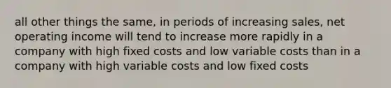 all other things the same, in periods of increasing sales, net operating income will tend to increase more rapidly in a company with high fixed costs and low variable costs than in a company with high variable costs and low fixed costs