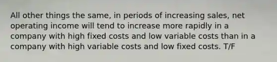 All other things the same, in periods of increasing sales, net operating income will tend to increase more rapidly in a company with high fixed costs and low variable costs than in a company with high variable costs and low fixed costs. T/F