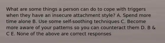 What are some things a person can do to cope with triggers when they have an insecure attachment style? A. Spend more time alone B. Use some self-soothing techniques C. Become more aware of your patterns so you can counteract them D. B & C E. None of the above are correct responses