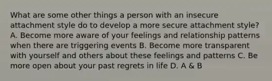 What are some other things a person with an insecure attachment style do to develop a more secure attachment style? A. Become more aware of your feelings and relationship patterns when there are triggering events B. Become more transparent with yourself and others about these feelings and patterns C. Be more open about your past regrets in life D. A & B