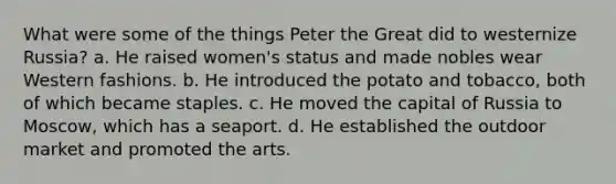 What were some of the things Peter the Great did to westernize Russia? a. He raised women's status and made nobles wear Western fashions. b. He introduced the potato and tobacco, both of which became staples. c. He moved the capital of Russia to Moscow, which has a seaport. d. He established the outdoor market and promoted the arts.