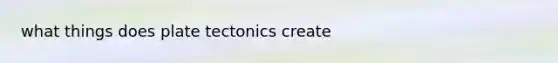 what things does plate tectonics create