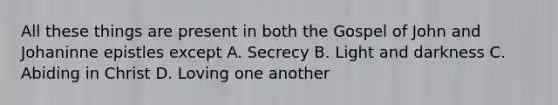 All these things are present in both the Gospel of John and Johaninne epistles except A. Secrecy B. Light and darkness C. Abiding in Christ D. Loving one another