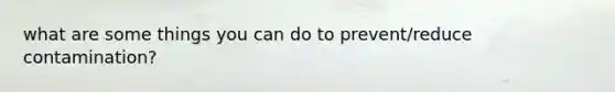 what are some things you can do to prevent/reduce contamination?