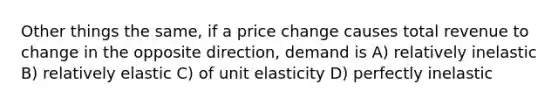 Other things the same, if a price change causes total revenue to change in the opposite direction, demand is A) relatively inelastic B) relatively elastic C) of unit elasticity D) perfectly inelastic