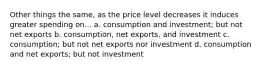 Other things the same, as the price level decreases it induces greater spending on... a. consumption and investment; but not net exports b. consumption, net exports, and investment c. consumption; but not net exports nor investment d. consumption and net exports; but not investment