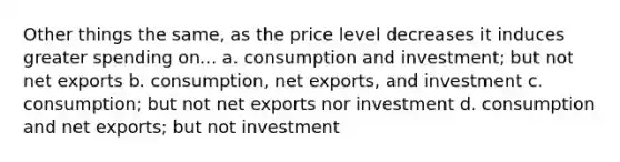 Other things the same, as the price level decreases it induces greater spending on... a. consumption and investment; but not net exports b. consumption, net exports, and investment c. consumption; but not net exports nor investment d. consumption and net exports; but not investment