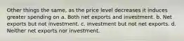 Other things the same, as the price level decreases it induces greater spending on a. Both net exports and investment. b. Net exports but not investment. c. Investment but not net exports. d. Neither net exports nor investment.