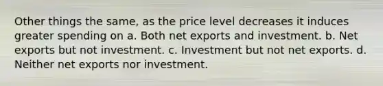 Other things the same, as the price level decreases it induces greater spending on a. Both net exports and investment. b. Net exports but not investment. c. Investment but not net exports. d. Neither net exports nor investment.