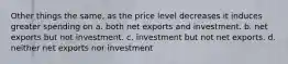 Other things the same, as the price level decreases it induces greater spending on a. both net exports and investment. b. net exports but not investment. c. investment but not net exports. d. neither net exports nor investment