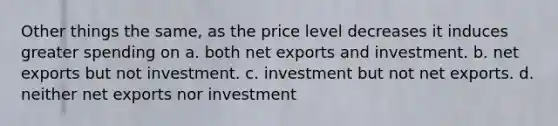 Other things the same, as the price level decreases it induces greater spending on a. both net exports and investment. b. net exports but not investment. c. investment but not net exports. d. neither net exports nor investment