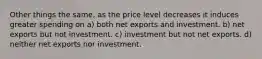 Other things the same, as the price level decreases it induces greater spending on a) both net exports and investment. b) net exports but not investment. c) investment but not net exports. d) neither net exports nor investment.