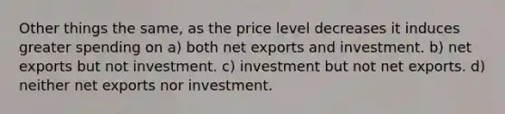 Other things the same, as the price level decreases it induces greater spending on a) both net exports and investment. b) net exports but not investment. c) investment but not net exports. d) neither net exports nor investment.