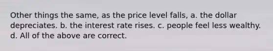 Other things the same, as the price level falls, a. the dollar depreciates. b. the interest rate rises. c. people feel less wealthy. d. All of the above are correct.