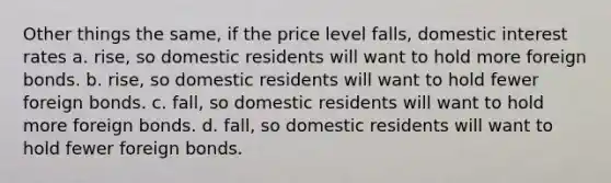 Other things the same, if the price level falls, domestic interest rates a. rise, so domestic residents will want to hold more foreign bonds. b. rise, so domestic residents will want to hold fewer foreign bonds. c. fall, so domestic residents will want to hold more foreign bonds. d. fall, so domestic residents will want to hold fewer foreign bonds.