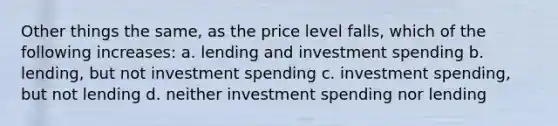 Other things the same, as the price level falls, which of the following increases: a. lending and investment spending b. lending, but not investment spending c. investment spending, but not lending d. neither investment spending nor lending