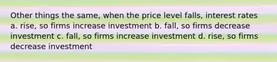 Other things the same, when the price level falls, interest rates a. rise, so firms increase investment b. fall, so firms decrease investment c. fall, so firms increase investment d. rise, so firms decrease investment