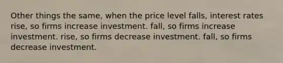 Other things the same, when the price level falls, interest rates rise, so firms increase investment. fall, so firms increase investment. rise, so firms decrease investment. fall, so firms decrease investment.