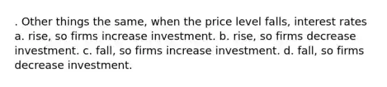 . Other things the same, when the price level falls, interest rates a. rise, so firms increase investment. b. rise, so firms decrease investment. c. fall, so firms increase investment. d. fall, so firms decrease investment.