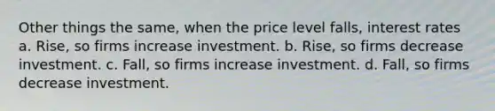 Other things the same, when the price level falls, interest rates a. Rise, so firms increase investment. b. Rise, so firms decrease investment. c. Fall, so firms increase investment. d. Fall, so firms decrease investment.