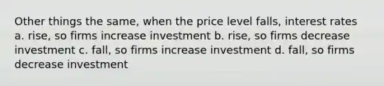 Other things the same, when the price level falls, interest rates a. rise, so firms increase investment b. rise, so firms decrease investment c. fall, so firms increase investment d. fall, so firms decrease investment