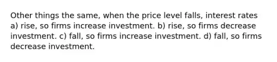 Other things the same, when the price level falls, interest rates a) rise, so firms increase investment. b) rise, so firms decrease investment. c) fall, so firms increase investment. d) fall, so firms decrease investment.