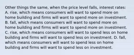 Other things the same, when the price level falls, interest rates: A. rise, which means consumers will want to spend more on home building and firms will want to spend more on investment. B. fall, which means consumers will want to spend more on home building and firms will want to spend more on investment. C. rise, which means consumers will want to spend less on home building and firms will want to spend less on investment. D. fall, which means consumers will want to spend less on home building and firms will want to spend less on investment.