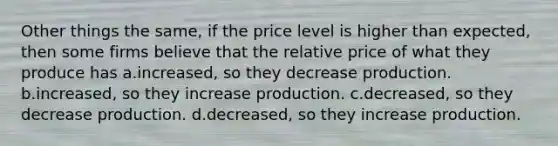 Other things the same, if the price level is higher than expected, then some firms believe that the relative price of what they produce has a.increased, so they decrease production. b.increased, so they increase production. c.decreased, so they decrease production. d.decreased, so they increase production.